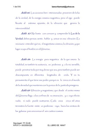 1 de 516 laescribamaat@yahoo.es
Dep.legal= TF 23-08
NºR.P.I.= 00/2009/329 EL LIBRO DE MAAT
Ankh 86- Las acciones bien intencionadas provienen de la luz
de la verdad, de la energía cósmica magnética, pero el ego puede
llevarte al extremo opuesto, de la vibración que genera la
intencionalidad.
Ankh 87- No basta con conocer y comprender la Luz de la
Verdad, debes pensar, sentir, hablar y actuar en esa vibración. Es
necesario entender qué es, el magnetismo cósmico, la vibración, y que
lugar ocupa el hombre en el Universo.
Ankh 88- La energía pura magnética de la que emana la
totalidad, es también tu sustancia, es poderosa y a la vez sensible,
puede penetrar todo por muy denso que sea, pero también puede ser
descompuesta en diferentes longitudes de onda. Y es tu
pensamiento el que tiene ese poder, porque es lo único en el mundo
de la densidad que mantienes con la pureza de la partícula primigenia.
Ankh 89- Vibración y magnetismo, que desde el centro mismo
del Universo llega a los confines de su emanación, y a cuyo efecto
nadie, ni nada puede sustraerse. Cada unos cinco mil años
terrestres la fuente emite un poderoso rayo, hacia los centros de
las galaxias para sincronizar el aún caótico cosmos.
 