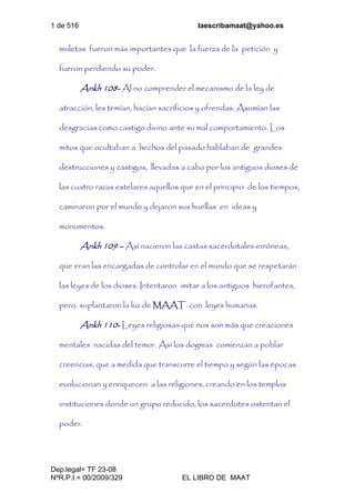 1 de 516 laescribamaat@yahoo.es
Dep.legal= TF 23-08
NºR.P.I.= 00/2009/329 EL LIBRO DE MAAT
muletas fueron más importantes que la fuerza de la petición y
fueron perdiendo su poder.
Ankh 108- Al no comprender el mecanismo de la ley de
atracción, les temían, hacían sacrificios y ofrendas. Asumían las
desgracias como castigo divino ante su mal comportamiento. Los
mitos que ocultaban a hechos del pasado hablaban de grandes
destrucciones y castigos, llevadas a cabo por los antiguos dioses de
las cuatro razas estelares aquellos que en el principio de los tiempos,
caminaron por el mundo y dejaron sus huellas en ideas y
monumentos.
Ankh 109 – Así nacieron las castas sacerdotales erróneas,
que eran las encargadas de controlar en el mundo que se respetarán
las leyes de los dioses. Intentaron imitar a los antiguos hierofantes,
pero suplantaron la luz de MAAT con leyes humanas.
Ankh 110- Leyes religiosas que nos son más que creaciones
mentales nacidas del temor. Así los dogmas comienzan a poblar
creencias, que a medida que transcurre el tiempo y según las épocas
evolucionan y enriquecen a las religiones, creando en los templos
instituciones donde un grupo reducido, los sacerdotes ostentan el
poder.
 