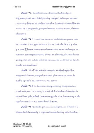 1 de 516 laescribamaat@yahoo.es
Dep.legal= TF 23-08
NºR.P.I.= 00/2009/329 EL LIBRO DE MAAT
Ankh 111- Templos ricos en tesoros, rituales mágico-
religiosos, poder sacerdotal, premio y castigo. Luchas por imponer
creencias y dioses a los pueblos vencidos. Lealtades inamovibles aún
a costa de la propia vida, porque el temor a lo divino supera, el temor
a la muerte.
Ankh 112-El hombre se siente un minúsculo ser ajeno a esas
fuerzas misteriosas y poderosas, a las que rinde obediencia y a las
que teme. El temor aumenta con los mandatos sacerdotales que se
instauran como representantes divinos en el mundo, obteniendo más
y más poder, aún incluso sobre los monarcas de los territorios donde
se adoran esos dioses.
Ankh 113 – Esta historia es común a todos los pueblos
antiguos de la tierra, aunque los rituales y las creencias varían de
pueblo a pueblo, hay siempre una raíz común.
Ankh 114- Los dioses son omnipotentes y omnipresentes,
pueden disponer de la vida y la muerte de los hombres. No existe la
idea del bien y del mal solo basta con agradar a los dioses aunque ello
signifique ser el ser más aterrador de la tierra.
Ankh 115-A medida que crece la inteligencia en el hombre, la
búsqueda de la verdad y el origen cobra más fuerza y así, el hombre,
 