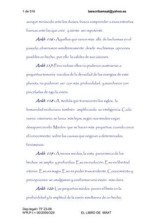 1 de 516 laescribamaat@yahoo.es
Dep.legal= TF 23-08
NºR.P.I.= 00/2009/329 EL LIBRO DE MAAT
aunque minúsculo ante los dioses, busca comprender a esas extrañas
fuerzas ante las que cree y siente ser impotente.
Ankh 116 - Aquellos que vieron más allá de las formas en el
pasado, observaron simultáneamente desde muchísimas opciones
posibles un hecho, por ello la validez de sus visiones.
Ankh 117- Pero incluso ellos no pudieron sustraerse a
pequeños temores nacidos de la densidad de las energías de este
planeta, no pudieron ver con más profundidad, y mancharon con
pinceladas de ego la visión.
Ankh 118 - A medida que transcurren los siglos, la
humanidad evoluciona también amplificando su inteligencia. Cada
nuevo visionario, se lanza más lejos, según sus miedos vayan
desapareciendo. Miedos que se hacen más pequeños, cuando crece
el conocimiento sobre las causas que originan a determinados
fenómenos.
Ankh 119 - A menos miedos, la vista panorámica de los
hechos se amplía y profundiza. Eso es evolución. Eso es libertad
interior. Eso es magia. Eso es poder trascendente. Conocimiento y
percepciones se amalgaman y conforman una visión más clara.
Ankh 120 -Los pequeños miedos ponen el límite en la
profundidad y la amplitud de la visión simultanea de un hecho,
 