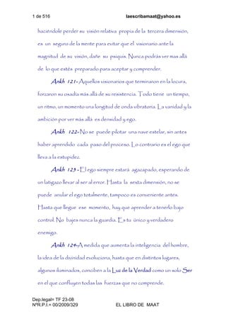 1 de 516 laescribamaat@yahoo.es
Dep.legal= TF 23-08
NºR.P.I.= 00/2009/329 EL LIBRO DE MAAT
haciéndole perder su visión relativa propia de la tercera dimensión,
es un seguro de la mente para evitar que el visionario ante la
magnitud de su visión, dañe su psiquis. Nunca podrás ver mas allá
de lo que estés preparado para aceptar y comprender.
Ankh 121- Aquellos visionarios que terminaron en la locura,
forzaron su osadía más allá de su resistencia. Todo tiene un tiempo,
un ritmo, un momento una longitud de onda vibratoria. La vanidad y la
ambición por ver más allá es densidad y ego.
Ankh 122- No se puede pilotar una nave estelar, sin antes
haber aprendido cada paso del proceso. Lo contrario es el ego que
lleva a la estupidez.
Ankh 123 - El ego siempre estará agazapado, esperando de
un latigazo llevar al ser al error. Hasta la sexta dimensión, no se
puede anular el ego totalmente, tampoco es conveniente antes.
Hasta que llegue ese momento, hay que aprender a tenerlo bajo
control. No bajes nunca la guardia. Es tu único y verdadero
enemigo.
Ankh 124-A medida que aumenta la inteligencia del hombre,
la idea de la divinidad evoluciona, hasta que en distintos lugares,
algunos iluminados, conciben a la Luz de la Verdad como un solo Ser
en el que confluyen todas las fuerzas que no comprende.
 