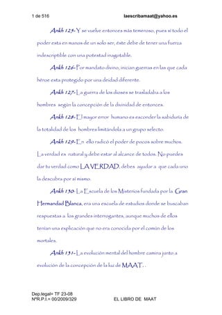 1 de 516 laescribamaat@yahoo.es
Dep.legal= TF 23-08
NºR.P.I.= 00/2009/329 EL LIBRO DE MAAT
Ankh 125- Y se vuelve entonces más temeroso, pues sí todo el
poder esta en manos de un solo ser, éste debe de tener una fuerza
indescriptible con una potestad inagotable.
Ankh 126- Por mandato divino, inician guerras en las que cada
héroe esta protegido por una deidad diferente.
Ankh 127- La guerra de los dioses se trasladaba a los
hombres según la concepción de la divinidad de entonces.
Ankh 128- El mayor error humano es esconder la sabiduría de
la totalidad de los hombres limitándola a un grupo selecto.
Ankh 129- En ello radicó el poder de pocos sobre muchos.
La verdad es natural y debe estar al alcance de todos. No puedes
dar tu verdad como LA VERDAD, debes ayudar a que cada uno
la descubra por sí mismo.
Ankh 130- La Escuela de los Misterios fundada por la Gran
Hermandad Blanca, era una escuela de estudios donde se buscaban
respuestas a los grandes interrogantes, aunque muchos de ellos
tenían una explicación que no era conocida por el común de los
mortales.
Ankh 131- La evolución mental del hombre camina junto a
evolución de la concepción de la luz de MAAT. .
 