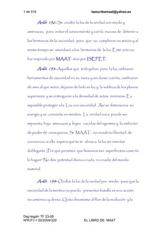1 de 516 laescribamaat@yahoo.es
Dep.legal= TF 23-08
NºR.P.I.= 00/2009/329 EL LIBRO DE MAAT
Ankh 132- Se ocultó la luz de la verdad con miedo y
amenazas, para evitar el conocimiento y con la excusa de detener a
los hermanos de la oscuridad, para que no cumplieran su misión y al
mismo tiempo se amordazó a los hermanos de la luz. Este acto no
fue inspirado por MAAT, sino por ISEFET.
Ankh 133- Aquellos que trabajaban para la luz, utilizaron
herramientas de oscuridad en su tarea y sin darse cuenta, cambiaron
de amo al que servir, dejaron de lado su luz y la sutileza de los planos
superiores y se entregaron a la densidad de actos erróneos. Es
imposible proteger a la Luz con oscuridad. Así se distorsiona su
energía y se convierte en mentira. La verdad nuca puede ser
impuesta, bajo amenazas y leyes nacidas del egoísmo y la ambición
de poder de unos pocos. Si MAAT, no invade tu libertad de
conciencia, si ella espera que tu te abras a la luz sin intentar
doblegarte ¿Por qué permites que humanos tan imperfectos como tú
lo hagan? No des potestad divina a nada ni a nadie del mundo
material.
Ankh 134- Ocultar la luz de la verdad por miedo, para que la
oscuridad de la mentira no pueda presentar batalla es una acción
no-armónica y densa. Quita dinamismo al fluir de la evolución y la
 