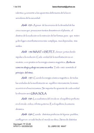 1 de 516 laescribamaat@yahoo.es
Dep.legal= TF 23-08
NºR.P.I.= 00/2009/329 EL LIBRO DE MAAT
ralentiza y convierte a los aparentes defensores de la luz en
servidores de la oscuridad.
Ankh 135 - A pesar de los errores de la densidad de las
cinco razas que provocaron tantos desastres en el planeta, el
destino de la evolución es la extinción de las formas, para que muten
y den lugar a manifestaciones más complejas, mas depuradas, más
sutiles.
Ankh 136- MAAT e ISEFET, danzan juntas dando
impulso a la evolución. Cada unidad de la manifestación es un
neutrón, o un protón en la energía cósmica magnética. Arriba es
como es abajo y abajo es como es arriba. Todo está sometido al
principio del ritmo.
Ankh 137 - Cuando la energía cósmica magnética de todas
las unidades de la manifestación se equilibre internamente, lo mismo
ocurrirá en el macrocosmos. Sin importar lo aparente de cada unidad
la vibración será UNA SOLA.
Ankh 138 - La cuadratura del círculo es el equilibrio perfecto
en el círculo cíclico, infinito y eterno. Es el equilibrio, la armonía
dinámica.
Ankh 139- Cuando distintas profecías de lejanos pueblos,
confluyen en un solo hecho el mundo se eleva. Seres de distintas
 