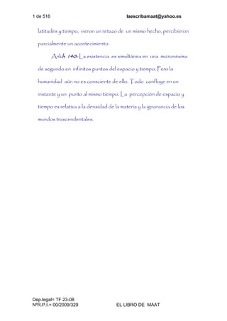 1 de 516 laescribamaat@yahoo.es
Dep.legal= TF 23-08
NºR.P.I.= 00/2009/329 EL LIBRO DE MAAT
latitudes y tiempo, vieron un retazo de un mismo hecho, percibieron
parcialmente un acontecimiento.
Ankh 140- La existencia es simultánea en una micronésima
de segundo en infinitos puntos del espacio y tiempo. Pero la
humanidad aún no es consciente de ello. Todo confluye en un
instante y un punto al mismo tiempo. La percepción de espacio y
tiempo es relativa a la densidad de la materia y la ignorancia de los
mundos trascendentales.
 