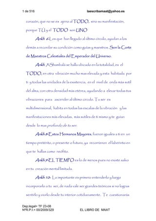 1 de 516 laescribamaat@yahoo.es
Dep.legal= TF 23-08
NºR.P.I.= 00/2009/329 EL LIBRO DE MAAT
corazón, que no se es ajeno al TODO, sino su manifestación,
porque TÚ y el TODO son UNO
Ankh 6-Los que han llegado al último círculo, ayudan a los
demás a recordar su condición como guías y maestros. Son la Corte
de Maestros Celestiales del Emperador del Universo.
Ankh 7-Shambalá se halla ubicado en la totalidad, es el
TODO, en otra vibración mucho mas elevada y esta habitada por
ti y todas las unidades de la existencia, en el nivel de onda más sutil
del alma, con otra densidad más etérea, ayudando a elevar todas tus
vibraciones para ascender al último circulo. Tu ser es
multidimensional, habita en todas las escalas de la vibración y las
manifestaciones más elevadas, más sutiles de ti mismo y te guían
desde lo mas profundo de tu ser.
Ankh 8-Estos Hermanos Mayores, fueron iguales a ti en un
tiempo pretérito, o presente o futuro, ya recorrieron el laberinto en
que te hallas como neófito.
Ankh 9-EL TIEMPO es lo de menos pues no existe salvo
en tu creación mental limitada.
Ankh 10- Lo importante es primero entenderlo y luego
incorporarlo a tu ser, de nada vale ser grandes teóricos si no logras
sentirlo y vivirlo desde tu interior cotidianamente. Te cuestionarás
 