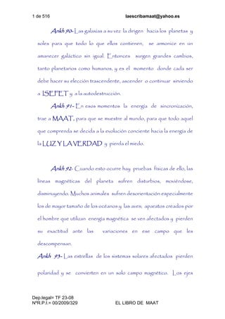 1 de 516 laescribamaat@yahoo.es
Dep.legal= TF 23-08
NºR.P.I.= 00/2009/329 EL LIBRO DE MAAT
Ankh 90- Las galaxias a su vez la dirigen hacia los planetas y
soles para que todo lo que ellos contienen, se armonice en un
amanecer galáctico sin igual. Entonces surgen grandes cambios,
tanto planetarios como humanos, y es el momento donde cada ser
debe hacer su elección trascendente, ascender o continuar sirviendo
a ISEFET y a la autodestrucción.
Ankh 91- En esos momentos la energía de sincronización,
trae a MAAT, para que se muestre al mundo, para que todo aquel
que comprenda se decida a la evolución conciente hacia la energía de
la LUZ Y LA VERDAD y pierda el miedo.
Ankh 92- Cuando esto ocurre hay pruebas físicas de ello, las
líneas magnéticas del planeta sufren disturbios, moviéndose,
disminuyendo. Muchos animales sufren desorientación especialmente
los de mayor tamaño de los océanos y las aves; aparatos creados por
el hombre que utilizan energía magnética se ven afectados y pierden
su exactitud ante las variaciones en ese campo que les
descompensan.
Ankh 93- Las estrellas de los sistemas solares afectados pierden
polaridad y se convierten en un solo campo magnético. Los ejes
 