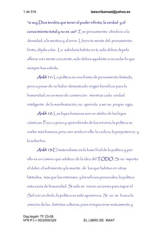 1 de 516 laescribamaat@yahoo.es
Dep.legal= TF 23-08
NºR.P.I.= 00/2009/329 EL LIBRO DE MAAT
“si soy Dios tendría que tener el poder infinito, la verdad y el
conocimiento total y no es así”. Ese pensamiento obedece a la
densidad, a la mentira y al error. Libera tu mente del pensamiento
finito, déjala volar. La sabiduría habita en ti, solo debes dejarla
aflorar a tu mente conciente, solo debes ayudarte a recordar lo que
siempre has sabido.
Ankh 11- La política es una forma de pensamiento limitada,
pero a pesar de no haber demostrado ningún beneficio para la
humanidad, es un muro de contención mientras cada unidad
inteligente de la manifestación, no aprenda a ser su propio vigía.
Ankh 12- Las leyes humanas son un atisbo de las leyes
cósmicas. Poco a poco y aprendiendo de los errores, la política se
vuelve más humana, pero aún anida en ella la codicia, la prepotencia y
la soberbia.
Ankh 13-El materialismo es la base final de la política y por
ello es un camino que adolece de la idea del TODO. Si no importa
el dolor, el sufrimiento y la muerte de los que habitan en otras
latitudes, más que los intereses y beneficios personales, la política
esta vacía de humanidad. Si solo se inician acciones para tapar el
Sol con un dedo, la política es solo apariencia. Si no se busca la
armonía de las distintas culturas, para enriquecerse mutuamente y
 