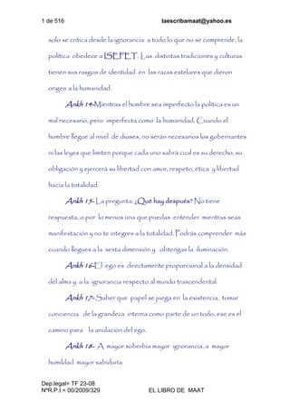1 de 516 laescribamaat@yahoo.es
Dep.legal= TF 23-08
NºR.P.I.= 00/2009/329 EL LIBRO DE MAAT
solo se critica desde la ignorancia a todo lo que no se comprende, la
política obedece a ISEFET. Las distintas tradiciones y culturas
tienen sus rasgos de identidad en las razas estelares que dieron
origen a la humanidad.
Ankh 14-Mientras el hombre sea imperfecto la política es un
mal necesario, pero imperfecta como la humanidad. Cuando el
hombre llegue al nivel de dioses, no serán necesarios los gobernantes
ni las leyes que limiten porque cada uno sabrá cual es su derecho, su
obligación y ejercerá su libertad con amor, respeto, ética y libertad
hacia la totalidad.
Ankh 15- La pregunta: ¿Qué hay después? No tiene
respuesta, o por lo menos una que puedas entender mientras seas
manifestación y no te integres a la totalidad. Podrás comprender más
cuando llegues a la sexta dimensión y obtengas la iluminación.
Ankh 16-El ego es directamente proporcional a la densidad
del alma y a la ignorancia respecto al mundo trascendental.
Ankh 17- Saber que papel se juega en la existencia, tomar
conciencia de la grandeza interna como parte de un todo, ese es el
camino para la anulación del ego.
Ankh 18- A mayor soberbia mayor ignorancia, a mayor
humildad mayor sabiduría.
 