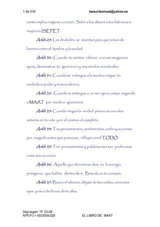 1 de 516 laescribamaat@yahoo.es
Dep.legal= TF 23-08
NºR.P.I.= 00/2009/329 EL LIBRO DE MAAT
cierto implica negarse a crecer. Subir a los altares a tus falencias e
inopia es ISEFET.
Ankh 29- Las deidades se inventan para que sirvan de
barrera entre el hombre y la verdad.
Ankh 30 - Cuando te sientes inferior a un ser imaginario
ajeno, demuestras tu ignorancia y tus miedos ancestrales.
Ankh 31- Cuando te entregas a la mentira niegas tu
verdadero poder y trascendencia.
Ankh 32- Cuando te entregas a un ser ajeno, estas negando
a MAAT por miedo e ignorancia.
Ankh 33- Cuando niegas la verdad provocas una des-
armonía en tu vida y en el cosmos al completo.
Ankh 34- Tus pensamientos, sentimientos, verbo y acciones
por insignificantes que parezcan, influyen en el TODO.
Ankh 35- Tus pensamientos y palabras son tan poderosos
como tus acciones.
Ankh 36- Aquello que denominas dios es la energía
primigenia, que habita dentro de ti. Búscala en tu corazón.
Ankh 37- Busca el silencio, aléjate de los ruidos, cierra tus
ojos y escucha la voz de tu alma.
 