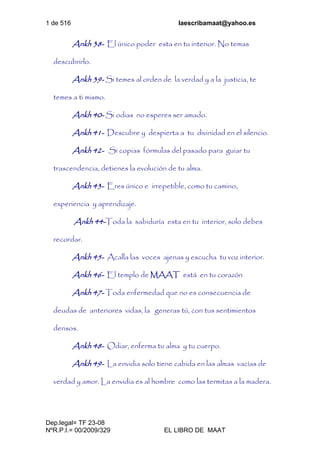 1 de 516 laescribamaat@yahoo.es
Dep.legal= TF 23-08
NºR.P.I.= 00/2009/329 EL LIBRO DE MAAT
Ankh 38- El único poder esta en tu interior. No temas
descubrirlo.
Ankh 39- Si temes al orden de la verdad y a la justicia, te
temes a ti mismo.
Ankh 40- Si odias no esperes ser amado.
Ankh 41- Descubre y despierta a tu divinidad en el silencio.
Ankh 42- Si copias fórmulas del pasado para guiar tu
trascendencia, detienes la evolución de tu alma.
Ankh 43- Eres único e irrepetible, como tu camino,
experiencia y aprendizaje.
Ankh 44-Toda la sabiduría esta en tu interior, solo debes
recordar.
Ankh 45- Acalla las voces ajenas y escucha tu voz interior.
Ankh 46- El templo de MAAT está en tu corazón
Ankh 47- Toda enfermedad que no es consecuencia de
deudas de anteriores vidas, la generas tú, con tus sentimientos
densos.
Ankh 48- Odiar, enferma tu alma y tu cuerpo.
Ankh 49- La envidia solo tiene cabida en las almas vacías de
verdad y amor. La envidia es al hombre como las termitas a la madera.
 