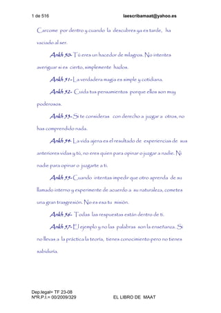 1 de 516 laescribamaat@yahoo.es
Dep.legal= TF 23-08
NºR.P.I.= 00/2009/329 EL LIBRO DE MAAT
Carcome por dentro y cuando la descubres ya es tarde, ha
vaciado al ser.
Ankh 50- Tú eres un hacedor de milagros. No intentes
averiguar si es cierto, simplemente hazlos.
Ankh 51- La verdadera magia es simple y cotidiana.
Ankh 52- Cuida tus pensamientos porque ellos son muy
poderosos.
Ankh 53- Si te consideras con derecho a juzgar a otros, no
has comprendido nada.
Ankh 54- La vida ajena es el resultado de experiencias de sus
anteriores vidas y tú, no eres quien para opinar o juzgar a nadie. Ni
nadie para opinar o juzgarte a ti.
Ankh 55- Cuando intentas impedir que otro aprenda de su
llamado interno y experimente de acuerdo a su naturaleza, cometes
una gran trasgresión. No es esa tu misión.
Ankh 56- Todas las respuestas están dentro de ti.
Ankh 57- El ejemplo y no las palabras son la enseñanza. Si
no llevas a la práctica la teoría, tienes conocimiento pero no tienes
sabiduría.
 