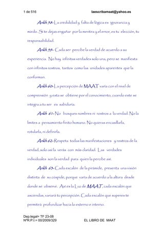 1 de 516 laescribamaat@yahoo.es
Dep.legal= TF 23-08
NºR.P.I.= 00/2009/329 EL LIBRO DE MAAT
Ankh 58- La credulidad y falta de lógica es ignorancia y
miedo. Si te dejas engañar por la mentira y el error, es tu elección, tu
responsabilidad.
Ankh 59- Cada ser percibe la verdad de acuerdo a su
experiencia. No hay infinitas verdades solo una, pero se manifiesta
con infinitos rostros, tantos como las unidades aparentes que la
conforman.
Ankh 60- La percepción de MAAT varía con el nivel de
comprensión y esta se obtiene por el conocimiento, cuando este se
integra a tu ser es sabiduría.
Ankh 61- No busques nombres ni rostros a la verdad. No la
limites a pensamiento finito humano. No quieras encasillarla,
rotularla, ni definirla.
Ankh 62- Respeta todas las manifestaciones y rostros de la
verdad, solo así la verás con más claridad. Las verdades
individuales son la verdad para quien la percibe así.
Ankh 63- Cada escalón de la pirámide, presenta una visión
distinta de su cúspide, porque varía de acuerdo a la altura desde
donde se observe. Así es la Luz de MAAT, cada escalón que
asciendas, variará tu percepción. Cada escalón que superes te
permitirá profundizar hacia lo externo e interno.
 