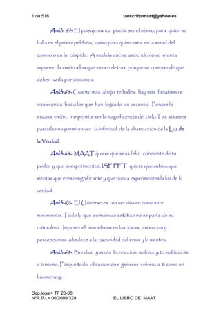 1 de 516 laescribamaat@yahoo.es
Dep.legal= TF 23-08
NºR.P.I.= 00/2009/329 EL LIBRO DE MAAT
Ankh 64- El paisaje nunca puede ser el mismo, para quien se
halla en el primer peldaño, como para quien esta en la mitad del
camino o en la cúspide. A medida que se asciende no se intenta
imponer la visión a los que vienen detrás, porque se comprende que
deben verla por sí mismos.
Ankh 65- Cuanto más abajo te halles, hay más fanatismo e
intolerancia hacia los que han logrado su ascenso. Porque la
escasa visión, no permite ver la magnificencia del cielo. Las visiones
parciales no permiten ver la infinitud de la abstracción de la Luz de
la Verdad.
Ankh 66- MAAT quiere que seas feliz, conciente de tu
poder y que lo experimentes. ISEFET quiere que sufras, que
sientas que eres insignificante y que nunca experimentes la luz de la
verdad.
Ankh 67- El Universo es un ser vivo en constante
movimiento. Todo lo que permanece estático no es parte de su
naturaleza. Imponer el inmovilismo en las ideas, creencias y
percepciones obedece a la oscuridad del error y la mentira.
Ankh 68- Bendice y serás bendecido, maldice y te maldecirás
a ti mismo. Porque toda vibración que generes volverá a ti como un
boomerang.
 