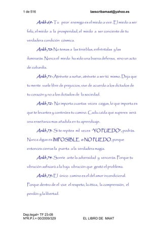 1 de 516 laescribamaat@yahoo.es
Dep.legal= TF 23-08
NºR.P.I.= 00/2009/329 EL LIBRO DE MAAT
Ankh 69- Tu peor enemigo es el miedo a vivir. El miedo a ser
feliz, el miedo a la prosperidad, el miedo a ser conciente de tu
verdadera condición cósmica.
Ankh 70- No temas a las tinieblas, enfréntalas y las
iluminarás. Nunca el miedo ha sido una buena defensa, sino un acto
de cobardía.
Ankh 71- Atrévete a soñar, atrévete a ser tú mismo. Deja que
tu mente vuele libre de prejuicios, vive de acuerdo a los dictados de
tu corazón y no a los dictados de la sociedad.
Ankh 72- No importa cuantas veces caigas, lo que importa es
que te levantes y continúes tu camino. Cada caída que superes será
una enseñanza mas añadida en tu aprendizaje.
Ankh 73- Si te repites mil veces “YO PUEDO”, podrás.
Nunca digas es IMPOSIBLE o NO PUEDO, porque
entonces cierras la puerta a la verdadera magia.
Ankh 74- Sonríe ante la adversidad y vencerás. Porque tu
vibración asfixiará a la baja vibración que gestó el problema.
Ankh 75- El único camino es el del amor incondicional.
Porque dentro de el vive el respeto, la ética, la comprensión, el
perdón y la libertad.
 
