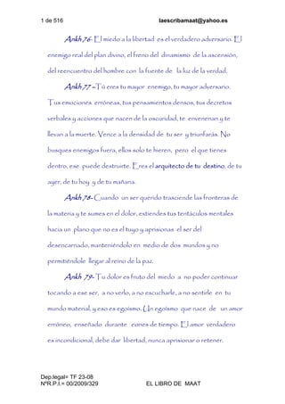 1 de 516 laescribamaat@yahoo.es
Dep.legal= TF 23-08
NºR.P.I.= 00/2009/329 EL LIBRO DE MAAT
Ankh 76- El miedo a la libertad es el verdadero adversario. El
enemigo real del plan divino, el freno del dinamismo de la ascensión,
del reencuentro del hombre con la fuente de la luz de la verdad.
Ankh 77 –Tú eres tu mayor enemigo, tu mayor adversario.
Tus emociones erróneas, tus pensamientos densos, tus decretos
verbales y acciones que nacen de la oscuridad, te envenenan y te
llevan a la muerte. Vence a la densidad de tu ser y triunfarás. No
busques enemigos fuera, ellos solo te hieren, pero el que tienes
dentro, ese puede destruirte. Eres el arquitecto de tu destino, de tu
ayer, de tu hoy y de tu mañana.
Ankh 78- Cuando un ser querido trasciende las fronteras de
la materia y te sumes en el dolor, extiendes tus tentáculos mentales
hacia un plano que no es el tuyo y aprisionas el ser del
desencarnado, manteniéndolo en medio de dos mundos y no
permitiéndole llegar al reino de la paz.
Ankh 79- Tu dolor es fruto del miedo a no poder continuar
tocando a ese ser, a no verlo, a no escucharle, a no sentirle en tu
mundo material, y eso es egoísmo. Un egoísmo que nace de un amor
erróneo, enseñado durante eones de tiempo. El amor verdadero
es incondicional, debe dar libertad, nunca aprisionar o retener.
 