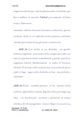 1 de 516 laescribamaat@yahoo.es
Dep.legal= TF 23-08
NºR.P.I.= 00/2009/329 EL LIBRO DE MAAT
imaginarios sobre los que rotan los planetas sufren un bamboleo, que
lleva a modificar su posición “habitual” y se comportan de forma
errática. Sobrevienen
maremotos violentos, huracanes, terremotos, inundaciones, guerras,
accidentes donde se ven implicadas muchas personas, cataclismos
naturales que arrastran al caos y la muerte a muchos seres.
Ankh 94- Los mundos se ven afectados con grandes
tormentas magnéticas provenientes de las energías que emiten sus
soles. Los planetas se mueven aceleradamente y pierden parte de su
magnetismo habitual. Simultáneamente se acelera la frecuencia
vibratoria. Y el mundo cambia en pocos años, la sensación de que no
existe un lugar seguro sobre el planeta se hace más profunda e
inquietante.
Ankh 95- Estas anomalías provocan en los humanos mucha
confusión, agresividad en aumento, llegando incluso porcentajes muy
altos, a la des-alineación transitoria o permanente de muchos
individuos. El electromagnetismo cósmico influye en la conciencia y
 