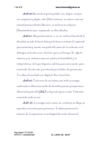 1 de 516 laescribamaat@yahoo.es
Dep.legal= TF 23-08
NºR.P.I.= 00/2009/329 EL LIBRO DE MAAT
Ankh 80- Recuerda al que ha partido con alegría, con paz,
con aceptación y déjalo volar. Debe continuar su camino como ser
inmortal y trascendentes. No seas un ancla en su evolución.
Demuéstrale tu amor respetando su libre albedrío.
Ankh 81- No puedes retener a un ser sutil en el mundo de la
densidad, así solo le haces daño y te lo haces a ti mismo. Comprende
que nacimiento y muerte son parte del camino de la evolución, no le
detengas, no lo ates a una vibración que no es la suya. Si algo te
retuviera y te sintieras como una piedra sin la movilidad y la
independencia de la que dispones, sufrirías, pues así se siente quien
trasciende de esta vida y es retenido por el dolor de quienes ama.
Tu calma, el recordarle con alegría le lleva hacia la luz.
Ankh 82- Todo nace de una misma cosa, todo es energía
combinada en diferentes niveles de densidad, presión y temperatura.
Al ser todo parte del UNO no hay nada ajeno a nada. Todo esta
conectado, todo es uno.
Ankh 83- La energía nunca muere, se condensa, se diluye, se
expande o concentra, pero permanece. También permanece la
memoria de la experiencia en su longitud de onda vibracional
 