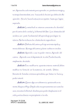 1 de 516 laescribamaat@yahoo.es
Dep.legal= TF 23-08
NºR.P.I.= 00/2009/329 EL LIBRO DE MAAT
ser. Aprovecha cada instante para aprender, no pierdas tu energía y
tu tiempo lamentándote, sino buscando la lección que debes de ello
aprender. Si no lo haces la situación se repetirá hasta que logres
superarla.
Ankh 90- La meta final es retornar consciente a la divinidad
por el camino de la verdad y la libertad del Ser. Los obstáculos del
sendero, son parte fundamental del aprendizaje para lograr tu
retorno. No los rechaces, los obstáculos te engrandecen.
Ankh 91- Disfruta del camino y el viaje será más rápido y
menos doloroso. Reniega del camino y darás vueltas en círculos.
Ankh 92- Aprende a usar tu poder interno. Aprende del
camino. Aprende a ser el alquimista de tu vida. Puedes hacerlo,
simplemente decrétalo.
Ankh 93- Para modificar tu aparente entorno material, debes
modificar tu forma de ver la existencia, de sentirla. Debes
liberarte de formulas erróneas aprendidas, que limitan tu fuerza y
poder natural.
Ankh 94- Querer algo con vehemencia, aprisionarlo en tu
mente, bloquea el flujo. Déjalo volar, tus pensamientos son como las
aves, necesitan la libertad absoluta para poder desplazarse en el
cielo y así tus deseos se precipitarán a tu vida.
 