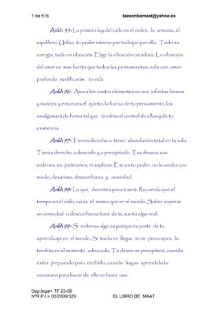 1 de 516 laescribamaat@yahoo.es
Dep.legal= TF 23-08
NºR.P.I.= 00/2009/329 EL LIBRO DE MAAT
Ankh 95-La primera ley del cielo es el orden, la armonía, el
equilibrio. Utiliza tu poder interno par trabajar por ello. Todo es
energía, todo es vibración. Elige la vibración creadora. La vibración
del amor es mas fuerte que todos los pensamientos, solo con amor
profundo modificarás tu vida.
Ankh 96- Ama a los cuatro elementos en sus infinitas formas
y matices y entonces el quinto, la fuerza de tu pensamiento, los
amalgamará de forma tal que tendrás el control de ellos y de tu
existencia.
Ankh 97- Tienes derecho a tener abundancia total en tu vida.
Tienes derecho a desearlo y a precipitarlo. Tus deseos son
órdenes, no peticiones, ni suplicas. Ese es tu poder, no lo anules con
miedo, desánimo, desconfianza y ansiedad.
Ankh 98- Lo que decretes para ti será. Recuerda que el
tiempo en el cielo, no es el mismo que en el mundo. Saber esperar
sin ansiedad o desconfianza hará de tu sueño algo real.
Ankh 99- Si ordenas algo es porque es parte de tu
aprendizaje en el mundo. Si tarda en llegar, no te preocupes, lo
tendrás en el momento adecuado. Tu deseo se precipitará, cuando
estés preparado para recibirlo, cuando hayas aprendido lo
necesario para hacer de ello un buen uso.
 