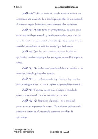 1 de 516 laescribamaat@yahoo.es
Dep.legal= TF 23-08
NºR.P.I.= 00/2009/329 EL LIBRO DE MAAT
Ankh 100-Todos los seres de tu vida están ahí porque son
necesarios, aún los que te han herido, porque ellos te van marcando
el camino a seguir, llevándote a tomar determinadas decisiones.
Ankh 101- Si algo tarda en precipitarse, es porque aún no
estas preparado para tenerlo y usarlo con sabiduría, o porque lo
estas frenando con pensamientos limitados. La desesperación y la
ansiedad no aceleran la precipitación sino que la demoran.
Ankh 102- Bendice a tus enemigos porque de ellos has
aprendido, bendícelos, porque han corregido sin que tú lo sepas tu
rumbo.
Ankh 103- No te aferres al pasado, solo fue un estadio en tu
evolución, suéltalo, para poder avanzar.
Ankh 104- Lo verdaderamente importante es tu presente,
porque esta gestando tu futuro, tu pasado ya cumplió su cometido.
Ankh 105- Tampoco debes mirar ni juzgar el pasado de
otros, porque eso solo ha sido su camino, su escuela.
Ankh 106- No desprecies el pasado, es la causa del
presente, tanto tuyo como de otros. No te sientas prisionero del
pasado, ni victima de él, recuérdalo como una anécdota de
aprendizaje.
 