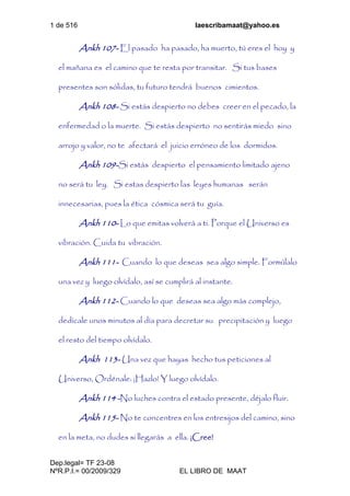 1 de 516 laescribamaat@yahoo.es
Dep.legal= TF 23-08
NºR.P.I.= 00/2009/329 EL LIBRO DE MAAT
Ankh 107- El pasado ha pasado, ha muerto, tú eres el hoy y
el mañana es el camino que te resta por transitar. Si tus bases
presentes son sólidas, tu futuro tendrá buenos cimientos.
Ankh 108- Si estás despierto no debes creer en el pecado, la
enfermedad o la muerte. Si estás despierto no sentirás miedo sino
arrojo y valor, no te afectará el juicio erróneo de los dormidos.
Ankh 109-Si estás despierto el pensamiento limitado ajeno
no será tu ley. Si estas despierto las leyes humanas serán
innecesarias, pues la ética cósmica será tu guía.
Ankh 110- Lo que emitas volverá a ti. Porque el Universo es
vibración. Cuida tu vibración.
Ankh 111- Cuando lo que deseas sea algo simple. Formúlalo
una vez y luego olvídalo, así se cumplirá al instante.
Ankh 112- Cuando lo que deseas sea algo más complejo,
dedícale unos minutos al día para decretar su precipitación y luego
el resto del tiempo olvídalo.
Ankh 113- Una vez que hayas hecho tus peticiones al
Universo, Ordénale: ¡Hazlo! Y luego olvídalo.
Ankh 114 -No luches contra el estado presente, déjalo fluir.
Ankh 115- No te concentres en los entresijos del camino, sino
en la meta, no dudes si llegarás a ella. ¡Cree!
 