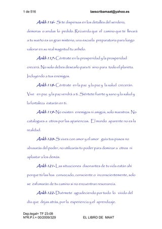 1 de 516 laescribamaat@yahoo.es
Dep.legal= TF 23-08
NºR.P.I.= 00/2009/329 EL LIBRO DE MAAT
Ankh 116- Si te dispersas en los detalles del sendero,
demoras o anulas lo pedido. Recuerda que el camino que te llevará
a tu sueño es un gran misterio, una escuela preparatoria para luego
valorar en su real magnitud tu anhelo.
Ankh 117- Céntrate en la prosperidad y la prosperidad
crecerá. No solo debes desearlo para ti sino para todo el planeta.
Incluyendo a tus enemigos.
Ankh 118- Céntrate en la paz y la paz y la salud crecerán.
Vive en paz y la paz vendrá a ti. Siéntete fuerte y sano y la salud y
la fortaleza estarán en ti.
Ankh 119- No existen enemigos ni amigos, solo maestros. No
catalogues a otros por las apariencias. El mundo aparente no es la
realidad.
Ankh 120- Si vives con amor y el amor guía tus pasos no
abusarás del poder, no utilizarás tu poder para dominar a otros ni
aplastar a los demás.
Ankh 121- Las situaciones disonantes de tu vida están ahí
porque tú las has convocado, consciente o inconscientemente, solo
se esfumarán de tu camino si no encuentran resonancia.
Ankh 122- Duérmete agradeciendo por todo lo vivido del
día que dejas atrás, por la experiencia y el aprendizaje.
 
