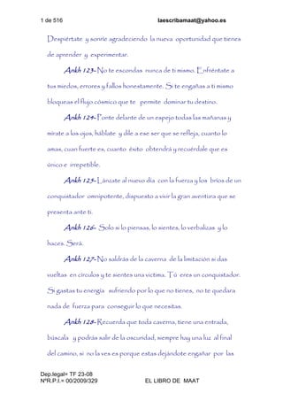 1 de 516 laescribamaat@yahoo.es
Dep.legal= TF 23-08
NºR.P.I.= 00/2009/329 EL LIBRO DE MAAT
Despiértate y sonríe agradeciendo la nueva oportunidad que tienes
de aprender y experimentar.
Ankh 123- No te escondas nunca de ti mismo. Enfréntate a
tus miedos, errores y fallos honestamente. Si te engañas a ti mismo
bloqueas el flujo cósmico que te permite dominar tu destino.
Ankh 124- Ponte delante de un espejo todas las mañanas y
mírate a los ojos, háblate y dile a ese ser que se refleja, cuanto lo
amas, cuan fuerte es, cuanto éxito obtendrá y recuérdale que es
único e irrepetible.
Ankh 125- Lánzate al nuevo día con la fuerza y los bríos de un
conquistador omnipotente, dispuesto a vivir la gran aventura que se
presenta ante ti.
Ankh 126- Solo si lo piensas, lo sientes, lo verbalizas y lo
haces. Será.
Ankh 127- No saldrás de la caverna de la limitación si das
vueltas en círculos y te sientes una victima. Tú eres un conquistador.
Si gastas tu energía sufriendo por lo que no tienes, no te quedara
nada de fuerza para conseguir lo que necesitas.
Ankh 128- Recuerda que toda caverna, tiene una entrada,
búscala y podrás salir de la oscuridad, siempre hay una luz al final
del camino, si no la ves es porque estas dejándote engañar por las
 