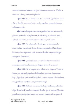 1 de 516 laescribamaat@yahoo.es
Dep.legal= TF 23-08
NºR.P.I.= 00/2009/329 EL LIBRO DE MAAT
ficticias formas de las sombras, que intentan arrinconarte. Vuelve a
mirar con calma y verás su resplandor.
Ankh 129- No te lamentes de tu oscuridad, agradécela como
el gran desafío a vencer y lucha contra aquellos pensamientos que
te llevaron a ella.
Ankh 130- Amigos ocasionales podrán lanzarte una cuerda,
pero no pretendas que jalen de ti, el esfuerzo y la voluntad para
salir a la superficie, es solo tu responsabilidad, no la ajena.
Ankh 131- No culpes a los demás por tu oscuridad, la
oscuridad es el resultado de tus decisiones pasadas. O de alguna
lección que no superaste, o de un nuevo desafío a superar del que
emergerás fortalecido.
Ankh 132- Las decisiones aparentemente erróneas de tu
pasado, son parte del camino que elegiste antes de encarnar.
Ankh 133- No te culpes, no te odies, no te juzgues. Todo lo
bueno y lo malo del pasado te ha llevado al punto en el que estas
hoy. Agradece estar en el fondo de la caverna oscura, salir de ella es
una grandiosa aventura y un gran aprendizaje.
Ankh 134- Solo se muere cuando bajas los brazos y decides
dejar de luchar. Cuando te niegas al desafío que te espera. No vivas
para la muerte sino para la vida, no pienses cuanta vida le queda al
 