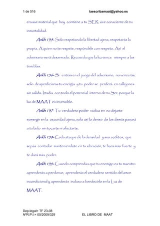 1 de 516 laescribamaat@yahoo.es
Dep.legal= TF 23-08
NºR.P.I.= 00/2009/329 EL LIBRO DE MAAT
envase material que hoy contiene a tu SER, vive consciente de tu
inmortalidad.
Ankh 135- Solo respetando la libertad ajena, respetarás la
propia. A quien no te respete, respóndele con respeto. Así el
adversario será desarmado. Recuerda que la luz vence siempre a las
tinieblas.
Ankh 136- Si entras en el juego del adversario, no vencerás,
solo desperdiciaras tu energía y tu poder se perderá en callejones
sin salida. Irradia con todo el potencial interno de tu Ser, porque la
luz de MAAT es invencible.
Ankh 137- Tu verdadero poder radica en no dejarte
sumergir en la oscuridad ajena, solo así lo denso de los demás pasará
a tu lado sin tocarte ni afectarte.
Ankh 138- Cada ataque de la densidad y sus acólitos, que
sepas controlar manteniéndote en tu vibración, te hará más fuerte y
te dará más poder.
Ankh 139- Cuando comprendas que tu enemigo es tu maestro
aprenderás a perdonar, aprenderás el verdadero sentido del amor
incondicional y aprenderás incluso a bendecirlo en la Luz de
MAAT.
 