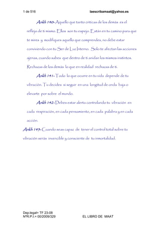 1 de 516 laescribamaat@yahoo.es
Dep.legal= TF 23-08
NºR.P.I.= 00/2009/329 EL LIBRO DE MAAT
Ankh 140- Aquello que tanto criticas de los demás es el
reflejo de ti mismo. Ellos son tu espejo. Están en tu camino para que
te mires y modifiques aquello que comprendes, no debe estar
conviviendo con tu Ser de Luz Interno. Solo te afectan las acciones
ajenas, cuando sabes que dentro de ti anidan los mismos instintos.
Rechazas de los demás lo que en realidad rechazas de ti.
Ankh 141- Todo lo que ocurre en tu vida depende de tu
vibración. Tu decides si seguir en una longitud de onda baja o
elevarte por sobre el mundo.
Ankh 142- Debes estar alerta controlando tu vibración en
cada respiración, en cada pensamiento, en cada palabra y en cada
acción.
Ankh 143- Cuando seas capaz de tener el control total sobre tu
vibración serás invencible y consciente de tu inmortalidad.
 