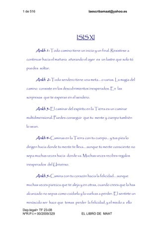 1 de 516 laescribamaat@yahoo.es
Dep.legal= TF 23-08
NºR.P.I.= 00/2009/329 EL LIBRO DE MAAT
ISIS XI
Ankh 1- Todo camino tiene un inicio y un final. Resistirse a
continuar hacia el mañana añorando el ayer es un lastre que solo tú
puedes soltar.
Ankh 2- Todo sendero tiene una meta… o varias. La magia del
camino consiste en los descubrimientos inesperados. En las
sorpresas que te esperan en el sendero.
Ankh 3- El caminar del espíritu en la Tierra es un caminar
multidimensional. Puedes conseguir que tu mente y cuerpo también
lo sean.
Ankh 4- Caminas en la Tierra con tu cuerpo… y tus pies lo
dirigen hacia donde tu mente te lleva… aunque tu mente consciente no
sepa muchas veces hacia donde va. Muchas veces recibes regalos
inesperados del Universo.
Ankh 5- Camina con tu corazón hacia la felicidad… aunque
muchas veces parezca que te aleja y en otras, cuando crees que la has
alcanzado no sepas como cuidarla y la vuelvas a perder. El sentirte un
minúsculo ser hace que temas perder la felicidad, y el miedo a ello
 