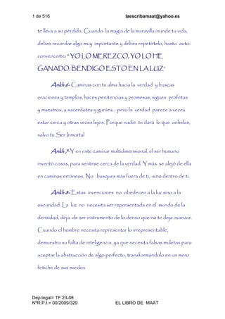 1 de 516 laescribamaat@yahoo.es
Dep.legal= TF 23-08
NºR.P.I.= 00/2009/329 EL LIBRO DE MAAT
te lleva a su pérdida. Cuando la magia de la maravilla inunde tu vida,
debes recordar algo muy importante y debes repetírtelo, hasta auto-
convencerte: “ YO LO MEREZCO, YO LO HE
GANADO, BENDIGO ESTO EN LA LUZ”
Ankh 6- Caminas con tu alma hacia la verdad y buscas
oraciones y templos, haces penitencias y promesas, sigues profetas
y maestros, a sacerdotes y gurúes… pero la verdad parece a veces
estar cerca y otras veces lejos. Porque nadie te dará lo que anhelas,
salvo tu Ser Inmortal
Ankh 7-Y en este caminar multidimensional, el ser humano
inventó cosas, para sentirse cerca de la verdad. Y más se alejó de ella
en caminos erróneos. No busques más fuera de ti, sino dentro de ti.
Ankh 8- Estas invenciones no obedecen a la luz sino a la
oscuridad. La luz no necesita ser representada en el mundo de la
densidad, deja de ser instrumento de lo denso que no te deja avanzar.
Cuando el hombre necesita representar lo irrepresentable,
demuestra su falta de inteligencia, ya que necesita falsas muletas para
aceptar la abstracción de algo perfecto, transformándolo en un mero
fetiche de sus miedos
 