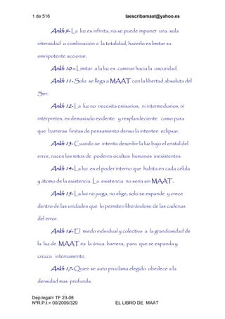 1 de 516 laescribamaat@yahoo.es
Dep.legal= TF 23-08
NºR.P.I.= 00/2009/329 EL LIBRO DE MAAT
Ankh 9- La luz es infinita, no se puede imponer una sola
intensidad o combinación a la totalidad, hacerlo es limitar su
omnipotente accionar.
Ankh 10 – Limitar a la luz es caminar hacia la oscuridad.
Ankh 11- Solo se llega a MAAT con la libertad absoluta del
Ser.
Ankh 12- La luz no necesita emisarios, ni intermediarios, ni
intérpretes, es demasiado evidente y resplandeciente como para
que barreras finitas de pensamiento denso la intenten eclipsar.
Ankh 13- Cuando se intenta describir la luz bajo el cristal del
error, nacen los mitos de poderes ocultos humanos inexistentes.
Ankh 14- La luz es el poder interno que habita en cada célula
y átomo de la existencia. La existencia no seria sin MAAT.
Ankh 15- La luz no juzga, no elige, solo se expande y crece
dentro de las unidades que lo permiten liberándose de las cadenas
del error.
Ankh 16- El miedo individual y colectivo a la grandiosidad de
la luz de MAAT es la única barrera, para que se expanda y
crezca internamente.
Ankh 17- Quien se auto proclama elegido obedece a la
densidad mas profunda.
 