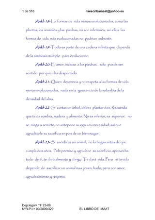 1 de 516 laescribamaat@yahoo.es
Dep.legal= TF 23-08
NºR.P.I.= 00/2009/329 EL LIBRO DE MAAT
Ankh 18- La formas de vida menos evolucionadas, como las
plantas, los animales y las piedras, no son inferiores, sin ellos las
formas de vida más evolucionadas no podrían subsistir.
Ankh 19- Todo es parte de una cadena infinita que depende
de la simbiosis múltiple para evolucionar.
Ankh 20- El amor, incluso a las piedras, solo puede ser
sentido por quien ha despertado.
Ankh 21- Quien desprecia y no respeta a las formas de vida
menos evolucionadas, nada en la ignorancia de la soberbia de la
densidad del alma.
Ankh 22- Si cortas un árbol, debes plantar dos. Recuerda
que te da sombra, madera y alimento. No es inferior, es superior, no
se niega a servirte, no antepone su ego a tu necesidad, así que
agradécele su sacrifico en pos de un bien mayor.
Ankh 23- Si sacrificas un animal, no lo hagas antes de que
cumpla dos años. Pide permiso y agradece su sacrificio, aprovecha
todo de él, te dará alimento y abrigo. Te dará vida. Pero si tu vida
depende de sacrificar un animal mas joven, hazlo, pero con amor,
agradecimiento y respeto.
 