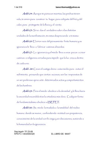 1 de 516 laescribamaat@yahoo.es
Dep.legal= TF 23-08
NºR.P.I.= 00/2009/329 EL LIBRO DE MAAT
Ankh 24- Aunque te parezcan muertas, las piedras tienen
vida, te sirven para construir tu hogar, para cobijarte del frió y del
calor, para protegerte de la lluvia y el viento.
Ankh 25- Si no das el verdadero valor a las distintas
unidades de la manifestación, te estas despreciando a ti mismo.
Ankh 26- El error nace del pensamiento finito humano y su
ignorancia le lleva a fabricar caminos absurdos.
Ankh 27- La ignorancia y el miedo lleva a unos pocos a crear
caminos o religiones cerradas para impedir que la luz crezca dentro
de cada uno.
Ankh 28- Crean el castigo divino como medio para evitar el
sufrimiento, pensando que ciertos sucesos, son las respuestas de
un ser poderoso ajeno ante determinados actos y comportamientos
de los hombres.
Ankh 29- Pero el miedo obedece a la densidad y le lleva hacia
la oscuridad escondida tras la ortodoxia más dura. Cualquier forma
de fundamentalismo obedece a ISEFET.
Ankh 30- Su miedo lo traslada a la totalidad del núcleo
humano donde se mueve, confundiendo rectitud con prepotencia,
conocimiento de la verdad con fe ciega y sin discusiones, sumiendo a
la humanidad en la ignorancia.
 
