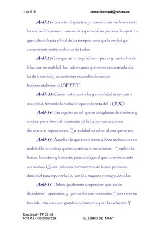 1 de 516 laescribamaat@yahoo.es
Dep.legal= TF 23-08
NºR.P.I.= 00/2009/329 EL LIBRO DE MAAT
Ankh 31- Los más despiertos, ya comenzaron muchos a sentir
las voces del cosmos en sus mentes y se inició un proceso de apertura
que luchará hasta el final de los tiempos para que la verdad y el
conocimiento estén al alcance de todos.
Ankh 32- Los que se auto proclaman jueces y custodios de
la luz, son en realidad los adversarios que tienen secuestrada a la
luz de la verdad y se continúan escondiendo tras los
fundamentalismos de ISEFET.
Ankh 33- Creen estar con la luz y en realidad están con la
oscuridad, frenando la evolución que es la meta del TODO.
Ankh 34- Su ceguera es tal que se vanaglorian de sí mismos y
su idea, pero sirven al adversario de la luz, con sus acciones,
discursos e imposiciones. En realidad no saben al amo que sirven.
Ankh 35- Aquello a lo que tanto temen y dicen rechazar, es en
realidad la naturaleza que les sustenta en su accionar. Emplean la
fuerza, la tortura y la muerte, para doblegar al que no se rinde ante
sus miedos. Quien utiliza las herramientas de la más profunda
densidad para imponer la luz, son los mayores enemigos de la luz.
Ankh 36- Debes igualmente comprender que estos
dictadores, opresores, y genocidas son necesarios. Esos seres no
han sido otra cosa que grandes instrumentos para la evolución. Y
 