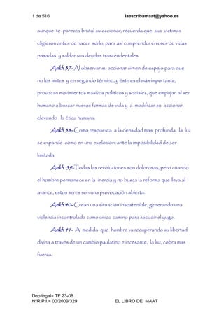 1 de 516 laescribamaat@yahoo.es
Dep.legal= TF 23-08
NºR.P.I.= 00/2009/329 EL LIBRO DE MAAT
aunque te parezca brutal su accionar, recuerda que sus víctimas
eligieron antes de nacer serlo, para así comprender errores de vidas
pasadas y saldar sus deudas trascendentales.
Ankh 37- Al observar su accionar sirven de espejo para que
no los imites y en segundo término, y éste es el más importante,
provocan movimientos masivos políticos y sociales, que empujan al ser
humano a buscar nuevas formas de vida y a modificar su accionar,
elevando la ética humana.
Ankh 38- Como respuesta a la densidad mas profunda, la luz
se expande como en una explosión, ante la imposibilidad de ser
limitada.
Ankh 39-Todas las revoluciones son dolorosas, pero cuando
el hombre permanece en la inercia y no busca la reforma que lleva al
avance, estos seres son una provocación abierta.
Ankh 40- Crean una situación insostenible, generando una
violencia incontrolada como único camino para sacudir el yugo.
Ankh 41- A medida que hombre va recuperando su libertad
divina a través de un cambio paulatino e incesante, la luz, cobra mas
fuerza.
 