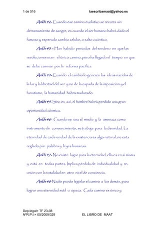 1 de 516 laescribamaat@yahoo.es
Dep.legal= TF 23-08
NºR.P.I.= 00/2009/329 EL LIBRO DE MAAT
Ankh 42- Cuando ese camino evolutivo se recorra sin
derramamiento de sangre, es cuando el ser humano habrá dado el
famoso y esperado cambio celular, o salto cuántico.
Ankh 43 – Han habido periodos del sendero en que las
revoluciones eran el único camino, pero ha llegado el tiempo en que
se debe caminar por la reforma pacífica.
Ankh 44- Cuando el cambio lo generen las ideas nacidas de
la luz y la libertad del ser y no de la espada de la imposición y el
fanatismo, la humanidad habrá madurado.
Ankh 45-Sino es así, el hombre habrá perdido una gran
oportunidad cósmica.
Ankh 46- Cuando se usa el miedo y la amenaza como
instrumento de convencimiento, se trabaja para la densidad. La
eternidad de cada unidad de la existencia es algo natural, no esta
reglado por palabra y leyes humanas.
Ankh 47- No existe lugar para la eternidad, ella es en si misma
y está en todas partes. Implica pérdida de individualidad y re-
unión con la totalidad en otro nivel de conciencia.
Ankh 48-Nadie puede legislar el camino a los demás, para
lograr una eternidad sutil u opaca. Cada camino es único y
 