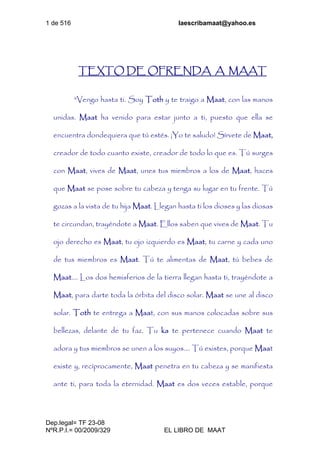 1 de 516 laescribamaat@yahoo.es
Dep.legal= TF 23-08
NºR.P.I.= 00/2009/329 EL LIBRO DE MAAT
TEXTO DE OFRENDA A MAAT
"Vengo hasta ti. Soy Toth y te traigo a Maat, con las manos
unidas. Maat ha venido para estar junto a ti, puesto que ella se
encuentra dondequiera que tú estés. ¡Yo te saludo! Sírvete de Maat,
creador de todo cuanto existe, creador de todo lo que es. Tú surges
con Maat, vives de Maat, unes tus miembros a los de Maat, haces
que Maat se pose sobre tu cabeza y tenga su lugar en tu frente. Tú
gozas a la vista de tu hija Maat. Llegan hasta ti los dioses y las diosas
te circundan, trayéndote a Maat. Ellos saben que vives de Maat. Tu
ojo derecho es Maat, tu ojo izquierdo es Maat, tu carne y cada uno
de tus miembros es Maat. Tú te alimentas de Maat, tú bebes de
Maat.... Los dos hemisferios de la tierra llegan hasta ti, trayéndote a
Maat, para darte toda la órbita del disco solar. Maat se une al disco
solar. Toth te entrega a Maat, con sus manos colocadas sobre sus
bellezas, delante de tu faz. Tu ka te pertenece cuando Maat te
adora y tus miembros se unen a los suyos.... Tú existes, porque Maat
existe y, recíprocamente, Maat penetra en tu cabeza y se manifiesta
ante ti, para toda la eternidad. Maat es dos veces estable, porque
 
