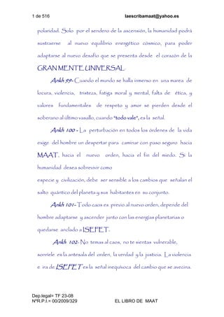 1 de 516 laescribamaat@yahoo.es
Dep.legal= TF 23-08
NºR.P.I.= 00/2009/329 EL LIBRO DE MAAT
polaridad. Solo por el sendero de la ascensión, la humanidad podrá
sustraerse al nuevo equilibrio energético cósmico, para poder
adaptarse al nuevo desafío que se presenta desde el corazón de la
GRAN MENTE UNIVERSAL.
Ankh 99- Cuando el mundo se halla inmerso en una marea de
locura, violencia, tristeza, fatiga moral y mental, falta de ética, y
valores fundamentales de respeto y amor se pierden desde el
soberano al último vasallo, cuando “todo vale”, es la señal.
Ankh 100 - La perturbación en todos los órdenes de la vida
exige del hombre un despertar para caminar con paso seguro hacia
MAAT, hacia el nuevo orden, hacia el fin del miedo. Si la
humanidad desea sobrevivir como
especie y civilización, debe ser sensible a los cambios que señalan el
salto quántico del planeta y sus habitantes en su conjunto.
Ankh 101- Todo caos es previo al nuevo orden, depende del
hombre adaptarse y ascender junto con las energías planetarias o
quedarse anclado a ISEFET.
Ankh 102- No temas al caos, no te sientas vulnerable,
sonríele es la antesala del orden, la verdad y la justicia. La violencia
e ira de ISEFET es la señal inequívoca del cambio que se avecina.
 