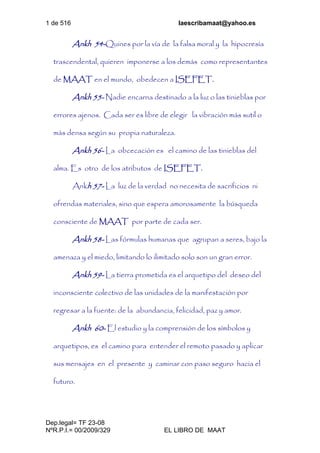 1 de 516 laescribamaat@yahoo.es
Dep.legal= TF 23-08
NºR.P.I.= 00/2009/329 EL LIBRO DE MAAT
Ankh 54-Quines por la vía de la falsa moral y la hipocresía
trascendental, quieren imponerse a los demás como representantes
de MAAT en el mundo, obedecen a ISEFET.
Ankh 55- Nadie encarna destinado a la luz o las tinieblas por
errores ajenos. Cada ser es libre de elegir la vibración más sutil o
más densa según su propia naturaleza.
Ankh 56- La obcecación es el camino de las tinieblas del
alma. Es otro de los atributos de ISEFET.
Ankh 57- La luz de la verdad no necesita de sacrificios ni
ofrendas materiales, sino que espera amorosamente la búsqueda
consciente de MAAT por parte de cada ser.
Ankh 58- Las fórmulas humanas que agrupan a seres, bajo la
amenaza y el miedo, limitando lo ilimitado solo son un gran error.
Ankh 59- La tierra prometida es el arquetipo del deseo del
inconsciente colectivo de las unidades de la manifestación por
regresar a la fuente: de la abundancia, felicidad, paz y amor.
Ankh 60- El estudio y la comprensión de los símbolos y
arquetipos, es el camino para entender el remoto pasado y aplicar
sus mensajes en el presente y caminar con paso seguro hacia el
futuro.
 