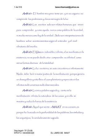 1 de 516 laescribamaat@yahoo.es
Dep.legal= TF 23-08
NºR.P.I.= 00/2009/329 EL LIBRO DE MAAT
Ankh 61- El hombre mira pero teme ver, y en su ceguera no
comprende los poderosos y claros mensajes de la luz.
Ankh 62- Los escritos solo son relatos humanos, que sirven
para comprender y como ayuda, nunca como palabra de la verdad,
ni mucho menos como ley de la verdad. Solo son interpretaciones de
hombres sobre acontecimientos según el entender y el nivel
vibratorio del escriba.
Ankh 63- El Uno es indivisible e infinito, el se manifiesta en la
existencia, no se puede dividir, sino comprender su infinitud como
meras formas diversas de la totalidad.
Ankh 64- La luz es eterna, se auto crea eterna e infinitamente.
Nadie debe herir ni matar partes de la manifestación porque genera
un desequilibrio y esto lleva al caos planetario y repercute en los
infinitos multi-universos multi-dimensionales.
Ankh 65- La única palabra sagrada y cierta es la
manifestación infinita, la naturaleza de las cosas y en ella se
muestra y radica la fuerza de la existencia.
Ankh 66- Aquel que siente a MAAT en su corazón, es
porque ha buscado en la profundidad de las palabras, los símbolos y
los arquetipos, lo verdaderamente sagrado.
 