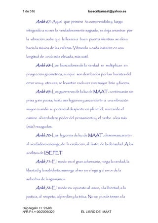 1 de 516 laescribamaat@yahoo.es
Dep.legal= TF 23-08
NºR.P.I.= 00/2009/329 EL LIBRO DE MAAT
Ankh 67- Aquel que primero ha comprendido y luego
integrado a su ser lo verdaderamente sagrado, se deja arrastrar por
la vibración, sabe que le llevara a buen puerto mientras se eleva
hacia la música de las esferas. Vibrando a cada instante en una
longitud de onda más elevada, más sutil.
Ankh 68- Los buscadores de la verdad se multiplican en
proyección geométrica, aunque son derribados por las huestes del
error una y otra vez, se levantan cada vez con mayor brío y fuerza.
Ankh 69- Los guerreros de la luz de MAAT, continuarán sin
prisa y sin pausa, hasta ser legiones y ascenderán a una vibración
mayor cuando su potencial despierte en plenitud, marcando el
camino al verdadero poder del pensamiento y el verbo a los más
(más) rezagados.
Ankh 70- Las legiones de luz de MAAT, desenmascararán
al verdadero enemigo de la evolución, al lastre de la densidad. A los
acólitos de ISEFET.
Ankh 71- El miedo es el gran adversario, niega la verdad, la
libertad y la sabiduría, sumerge al ser en el ego y el error de la
soberbia de la ignorancia.
Ankh 72- El miedo es opuesto al amor, a la libertad, a la
justicia, al respeto, al perdón y la ética. No se puede temer a la
 