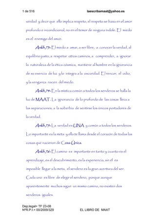 1 de 516 laescribamaat@yahoo.es
Dep.legal= TF 23-08
NºR.P.I.= 00/2009/329 EL LIBRO DE MAAT
verdad y decir que ello implica respeto, el respeto se basa en el amor
profundo e incondicional, no en el temor de ninguna índole. El miedo
es el enemigo del amor.
Ankh 73- El miedo a amar, a ser libre, a conocer la verdad, al
equilibrio justo, a respetar otros caminos, a comprender, a ignorar
la naturaleza de la ética cósmica, mantiene al hombre en la ignorancia
de su esencia de luz y lo integra a la oscuridad. El rencor, el odio,
y la venganza nacen del miedo.
Ankh 74- En la mística común a todos los senderos se halla la
luz de MAAT. La ignorancia de lo profundo de las cosas lleva a
las separaciones, a la soberbia de sentirse los únicos portadores de
la verdad.
Ankh 75- La verdad es UNA y común a todos los senderos.
Lo importante es la meta y ella te llama desde el corazón de todas las
cosas que nacieron de Cosa Única.
Ankh 76- El camino es importante en tanto y cuanto es el
aprendizaje, es el descubrimiento, es la experiencia, sin él es
imposible llegar a la meta, el sendero es la gran aventura del ser.
Cada uno es libre de elegir el sendero, porque aunque
aparentemente muchos sigan un mismo camino, no existen dos
senderos iguales.
 