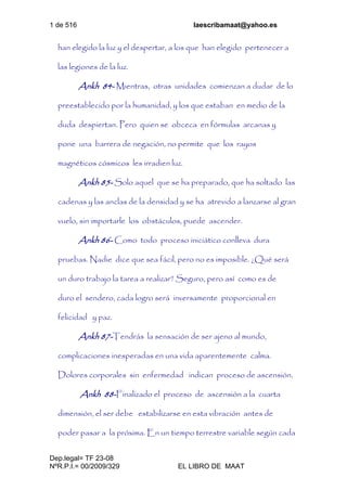 1 de 516 laescribamaat@yahoo.es
Dep.legal= TF 23-08
NºR.P.I.= 00/2009/329 EL LIBRO DE MAAT
han elegido la luz y el despertar, a los que han elegido pertenecer a
las legiones de la luz.
Ankh 84- Mientras, otras unidades comienzan a dudar de lo
preestablecido por la humanidad, y los que estaban en medio de la
duda despiertan. Pero quien se obceca en fórmulas arcanas y
pone una barrera de negación, no permite que los rayos
magnéticos cósmicos les irradien luz.
Ankh 85- Solo aquel que se ha preparado, que ha soltado las
cadenas y las anclas de la densidad y se ha atrevido a lanzarse al gran
vuelo, sin importarle los obstáculos, puede ascender.
Ankh 86- Como todo proceso iniciático conlleva dura
pruebas. Nadie dice que sea fácil, pero no es imposible. ¿Qué será
un duro trabajo la tarea a realizar? Seguro, pero así como es de
duro el sendero, cada logro será inversamente proporcional en
felicidad y paz.
Ankh 87-Tendrás la sensación de ser ajeno al mundo,
complicaciones inesperadas en una vida aparentemente calma.
Dolores corporales sin enfermedad indican proceso de ascensión.
Ankh 88-Finalizado el proceso de ascensión a la cuarta
dimensión, el ser debe estabilizarse en esta vibración antes de
poder pasar a la próxima. En un tiempo terrestre variable según cada
 