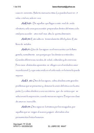 1 de 516 laescribamaat@yahoo.es
Dep.legal= TF 23-08
NºR.P.I.= 00/2009/329 EL LIBRO DE MAAT
caso en concreto. Solo tú, marcas tu ritmo. Lo puedes hacer en 9
vidas o tal vez, solo en una.
AnKh 89 - De aquellos que llegan a este nivel de onda
vibratoria, solo unos pocos están preparados dentro del mismo ciclo
vital para acceder otro nivel mas alto, la quinta dimensión.
Ankh 90- Este salto es tremendamente difícil y duro. Esta
lleno de señales.
Ankh 91- Uno de los signos es el reencuentro con la llama
gemela, normalmente son parejas que los demás no entienden.
Grandes diferencias; raciales, de edad, culturales y de creencias.
Pero esos obstáculos aparentes se diluyen con el verdadero amor
incondicional. Lo que esta unido en el cielo nada en la tierra lo puede
separar.
AnKh 92- Otro de los signos, calma absoluta ante grandes
problemas que se presentan y demoran la unión definitiva con la otra
parte. La calma obedece a una voz interna, que da certeza que se
solucionará la separación, cuando menos se espera. Porque esa clase
de amor es invencible.
Ankh 93- Otro signo es la tristeza por los rezagados, por
aquellos que se niegan al avance y siguen aferrados a los
pensamientos finitos humanos.
 