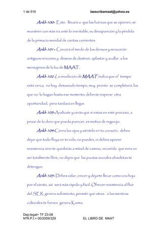 1 de 516 laescribamaat@yahoo.es
Dep.legal= TF 23-08
NºR.P.I.= 00/2009/329 EL LIBRO DE MAAT
Ankh 100- Esto llevará a que las fuerzas que se oponen, se
muestren con más ira ante lo inevitable, su desaparición y la pérdida
de la primacía mundial de ciertas corrientes.
Ankh 101– Crecerá el miedo de los densos y renacerán
antiguos rencores y deseos de destruir, aplastar y acallar a los
mensajeros de la luz de MAAT.
Ankh 102-La revelación de MAAT indica que el tiempo
está cerca, no hay demasiado tiempo, muy pronto se completará, los
que no lo hagan hasta ese momento, deberán esperar otra
oportunidad, pero tardará en llegar.
Ankh 103-Analízate y verás que si estas en este proceso, a
pesar de lo duro que pueda parecer, es motivo de regocijo.
Ankh 104-Cierra los ojos y siéntelo en tu corazón, debes
dejar que todo fluya en tu vida, no puedes, ni debes oponer
resistencia sino te quedarás a mitad de camino, recuerda que eres un
ser totalmente libre, no dejes que las pautas sociales obsoletas te
detengan.
Ankh 105- Debes volar, crecer y dejarte llevar como una hoja
por el viento, así será más rápido y fácil. Ofrecer resistencia al fluir
del SER, genera sufrimiento, permitir que otros o las mentiras
culturales te frenen genera Karma.
 