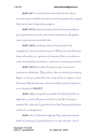 1 de 516 laescribamaat@yahoo.es
Dep.legal= TF 23-08
NºR.P.I.= 00/2009/329 EL LIBRO DE MAAT
Ankh 106-Tu nivel vibratorio esta subiendo día a día, te
ocurrirán cosas increíbles, conocerás a seres muy especiales, surgirán
historias de amor inesperadas y mágicas.
Ankh 107-No intentes comprender los hechos maravillosos
que se presenten en tu vida, solo vívelos intensamente. Acéptalos
como un premio o una señal del cielo.
Ankh 108-Recuerda que serás un faro para los más
rezagados. Como otros lo fueron para ti. Debes ser como la luz que
ilumina el sendero, sin aprisionar al caminante. Nunca encadenes a
nadie, los discípulos necesitan tu radiación en momentos puntuales.
Ankh 109-Debes soltar el ancla para que la ascensión
continúe sin obstáculos. Deja volar tu alma, tu corazón y tu mente y
llegará un día que podrás llevar tu cuerpo de luz a cualquier rincón
del cosmos. No permitas que nadie te encadene, quien lo intente no
es un discípulo de MAAT.
Ankh 110-La búsqueda incansable de la felicidad, te lleva a
agobiarte y cuando ella pasa a tu lado no verla. No la busques,
siéntete feliz sabiendo la grandeza de tu Ser Eterno y la felicidad
vendrá a ti, sin desgastarte.
Ankh 111- La felicidad es algo que fluye espontáneamente
desde el cosmos y a lo que todos tienen no solo derecho, sino la
 