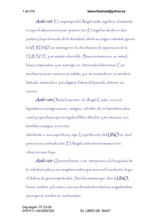 1 de 516 laescribamaat@yahoo.es
Dep.legal= TF 23-08
NºR.P.I.= 00/2009/329 EL LIBRO DE MAAT
Ankh 103- El arquetipo del Ángel caído, significa el instante
en que el alma encarna por primera vez. El ángel se divide en dos
partes y baja al mundo de la densidad, olvida su origen celestial, ignora
la VERDAD, se sumerge en la idea ilusoria de separación de la
FUENTE y se siente vulnerable. Busca entonces a su mitad,
busca respuestas y se sumerge en intrincados laberintos. Cae
muchas veces en caminos sin salida, y si se acomoda en un sendero
limitado, amarrado a paradigmas falsos del pasado, detiene su
avance.
Ankh 104-Olvida la mentira , el Ángel Caído , no es el
hipotético enemigo oscuro, maligno, rebelde, de un hipotético dios
cruel y caprichoso que te regala el libre albedrío y te amenaza con
terribles castigos, si no eres
obediente a sus caprichos y ego. La perfección del UNO es dual
pero no es contradicción. El Ángel caído eres tu mismo en tu
vibración mas baja.
Ankh 105- Quienes frenan o se interponen a la búsqueda de
la sabiduría plena, son ángeles caídos que sirven a la involución, bajo
el disfraz de guías espirituales. Son los mismos que dan al UNO,
forma, nombre y lo visten con sus densidades internas, engañándote
para que te enroles en sus huestes.
 